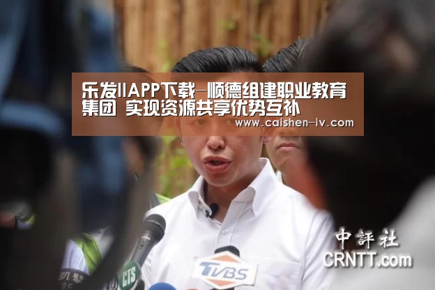 乐发llAPP下载-顺德组建职业教育集团 实现资源共享优势互补(图1) 乐发llapp