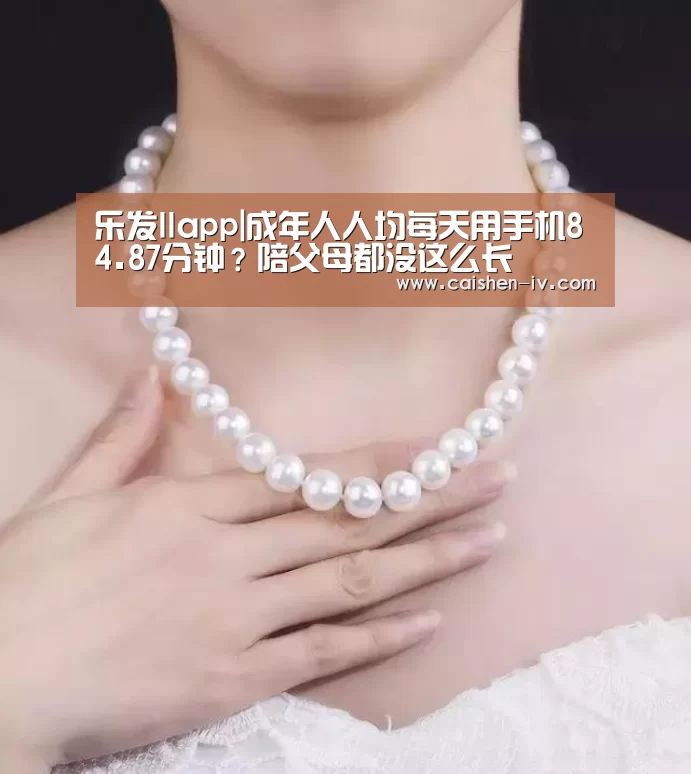乐发llapp|成年人人均每天用手机84.87分钟?陪父母都没这么长(图4) 乐发llAPP下载